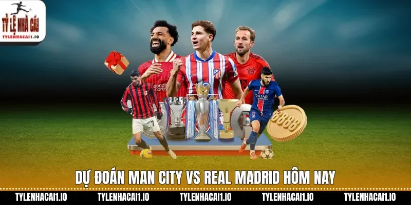 Dự đoán Man City vs Real Madrid hôm nay